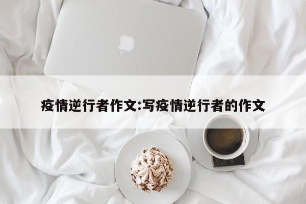 疫情逆行者作文：写疫情逆行者的作文