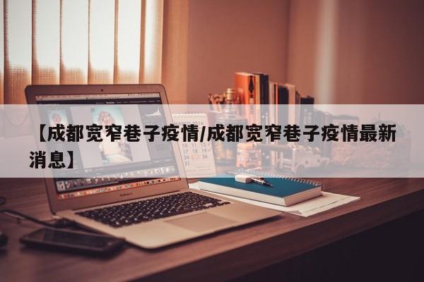 【成都宽窄巷子疫情／成都宽窄巷子疫情最新消息】