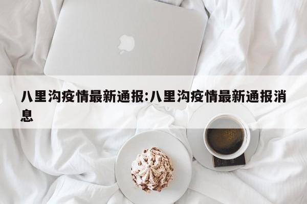 八里沟疫情最新通报：八里沟疫情最新通报消息