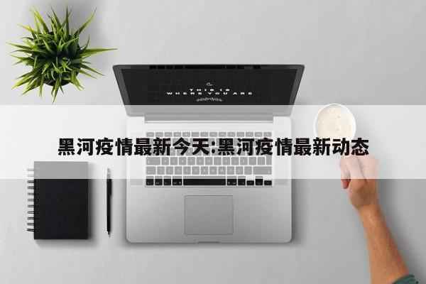 黑河疫情最新今天：黑河疫情最新动态