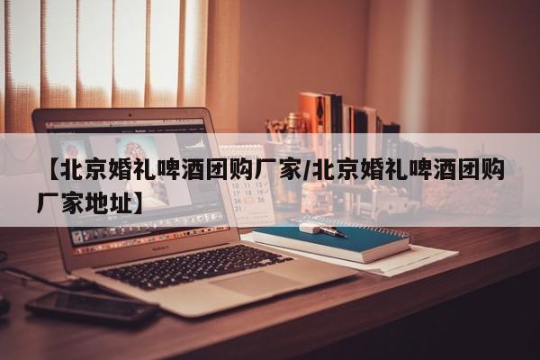 【北京婚礼啤酒团购厂家／北京婚礼啤酒团购厂家地址】