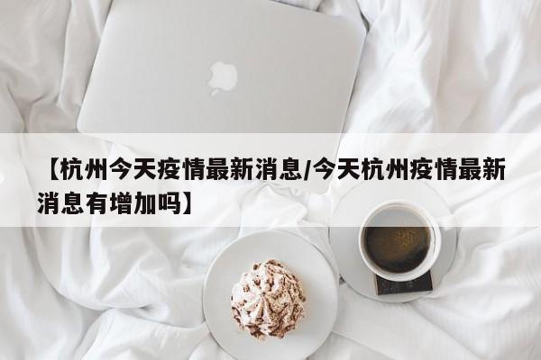 【杭州今天疫情最新消息／今天杭州疫情最新消息有增加吗】