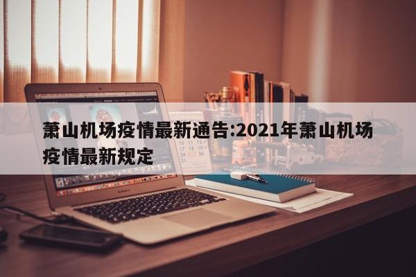 萧山机场疫情最新通告：2021年萧山机场疫情最新规定