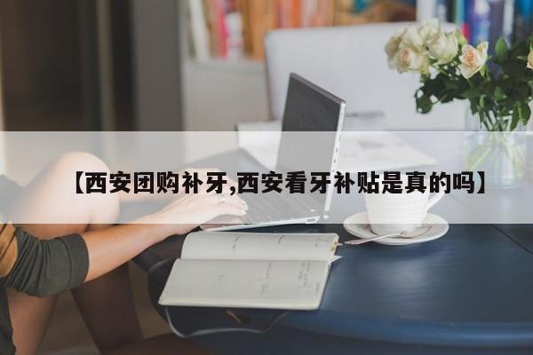 【西安团购补牙,西安看牙补贴是真的吗】