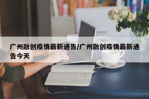 广州融创疫情最新通告／广州融创疫情最新通告今天