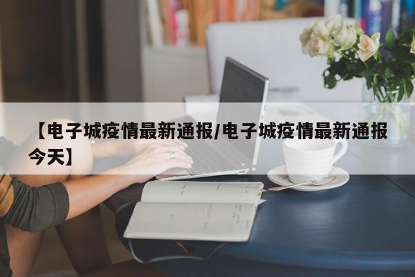 【电子城疫情最新通报／电子城疫情最新通报今天】
