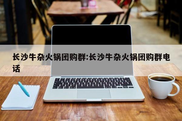 长沙牛杂火锅团购群：长沙牛杂火锅团购群电话