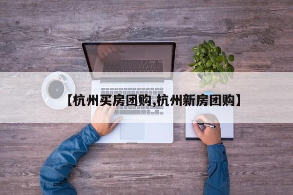 【杭州买房团购,杭州新房团购】