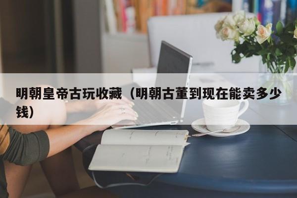 明朝皇帝古玩收藏（明朝古董到现在能卖多少钱）