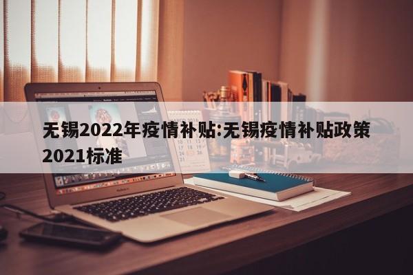 无锡2022年疫情补贴：无锡疫情补贴政策2021标准