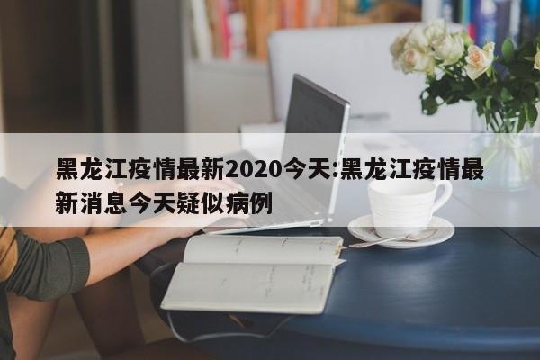黑龙江疫情最新2020今天：黑龙江疫情最新消息今天疑似病例
