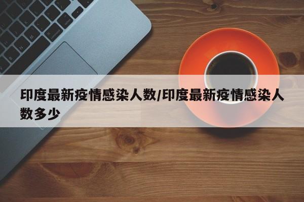 印度最新疫情感染人数／印度最新疫情感染人数多少