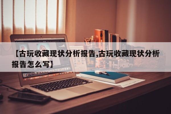 【古玩收藏现状分析报告,古玩收藏现状分析报告怎么写】
