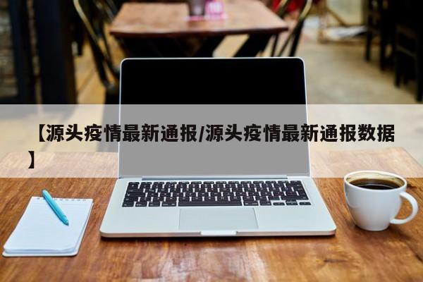【源头疫情最新通报／源头疫情最新通报数据】
