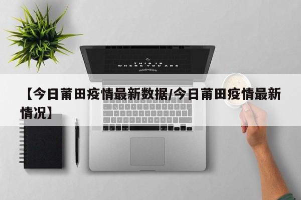 【今日莆田疫情最新数据／今日莆田疫情最新情况】