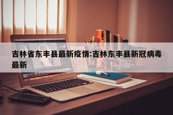 吉林省东丰县最新疫情：吉林东丰县新冠病毒最新
