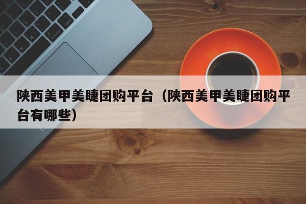 陕西美甲美睫团购平台（陕西美甲美睫团购平台有哪些）