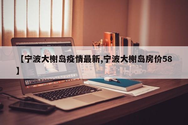 【宁波大榭岛疫情最新,宁波大榭岛房价58】