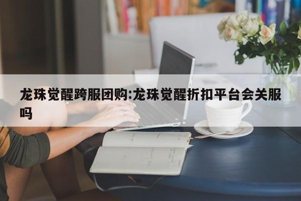 龙珠觉醒跨服团购：龙珠觉醒折扣平台会关服吗