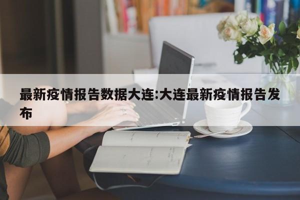 最新疫情报告数据大连：大连最新疫情报告发布