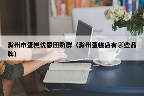 滁州市蛋糕优惠团购群（滁州蛋糕店有哪些品牌）