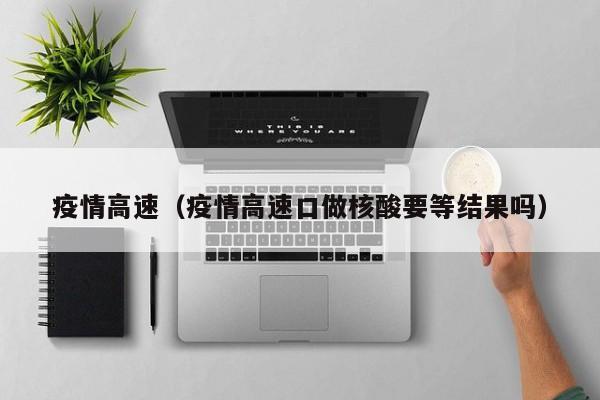 疫情高速（疫情高速口做核酸要等结果吗）