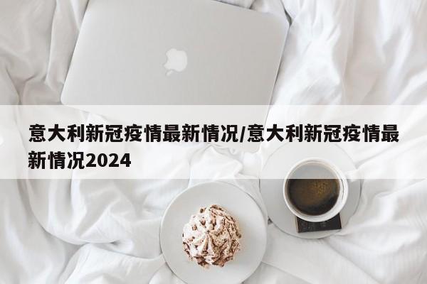 意大利新冠疫情最新情况／意大利新冠疫情最新情况2024
