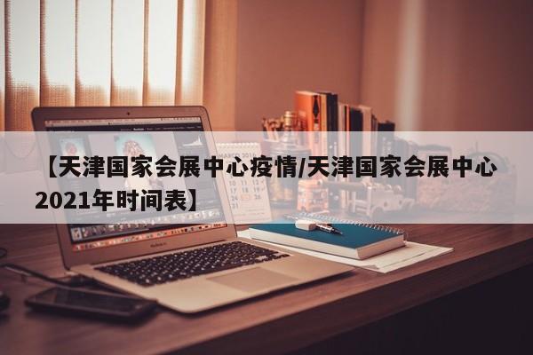 【天津国家会展中心疫情／天津国家会展中心2021年时间表】