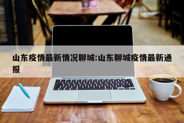 山东疫情最新情况聊城：山东聊城疫情最新通报