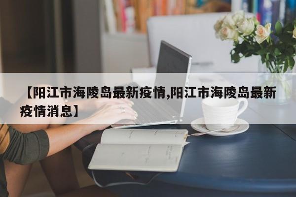 【阳江市海陵岛最新疫情,阳江市海陵岛最新疫情消息】