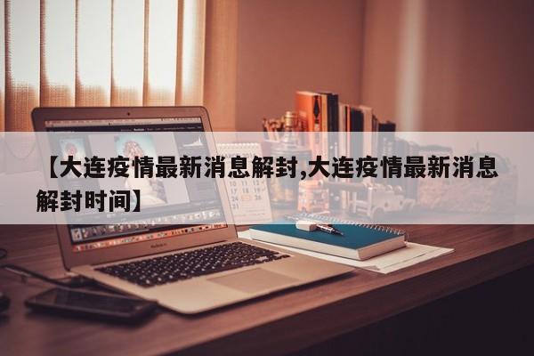 【大连疫情最新消息解封,大连疫情最新消息解封时间】