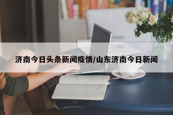济南今日头条新闻疫情／山东济南今日新闻