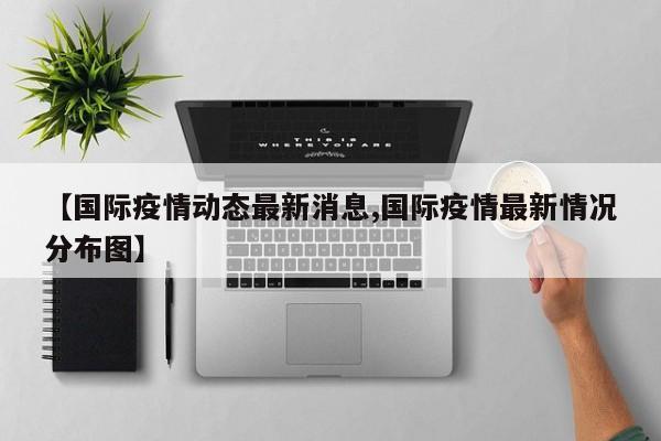 【国际疫情动态最新消息,国际疫情最新情况分布图】