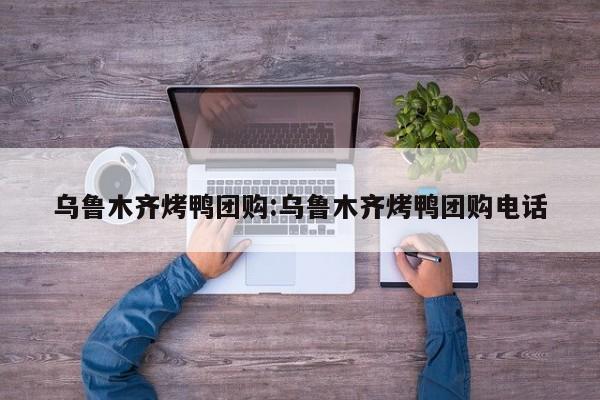 乌鲁木齐烤鸭团购：乌鲁木齐烤鸭团购电话