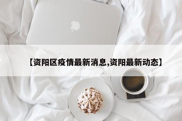【资阳区疫情最新消息,资阳最新动态】