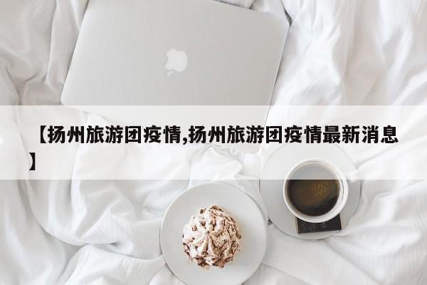 【扬州旅游团疫情,扬州旅游团疫情最新消息】