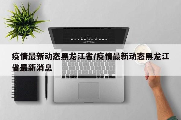 疫情最新动态黑龙江省／疫情最新动态黑龙江省最新消息
