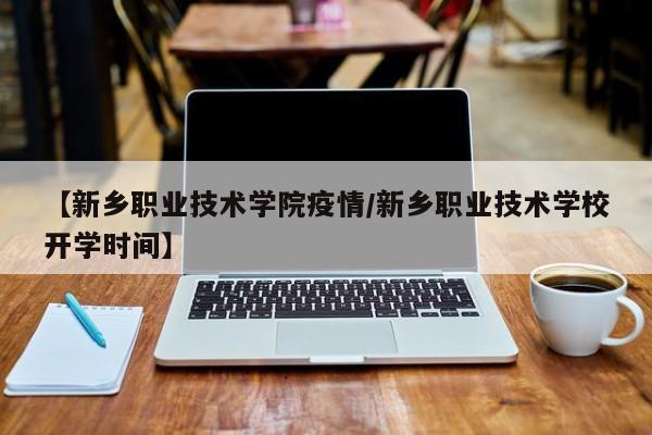 【新乡职业技术学院疫情／新乡职业技术学校开学时间】