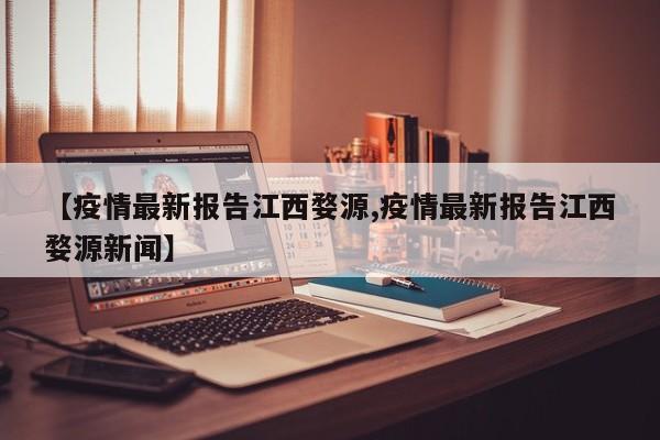 【疫情最新报告江西婺源,疫情最新报告江西婺源新闻】
