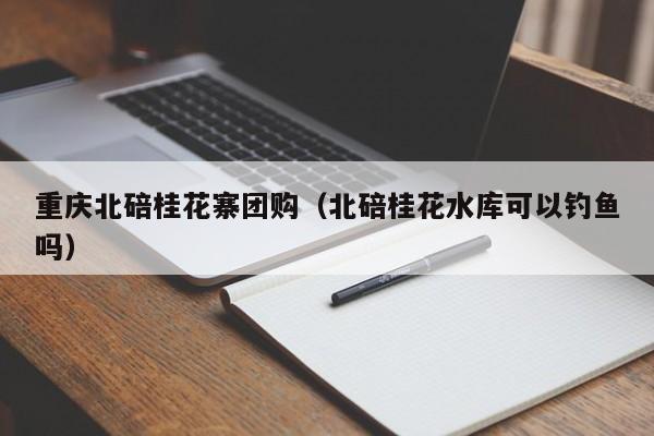 重庆北碚桂花寨团购（北碚桂花水库可以钓鱼吗）