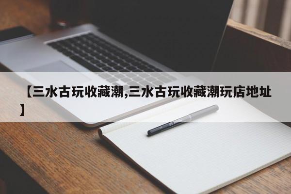 【三水古玩收藏潮,三水古玩收藏潮玩店地址】
