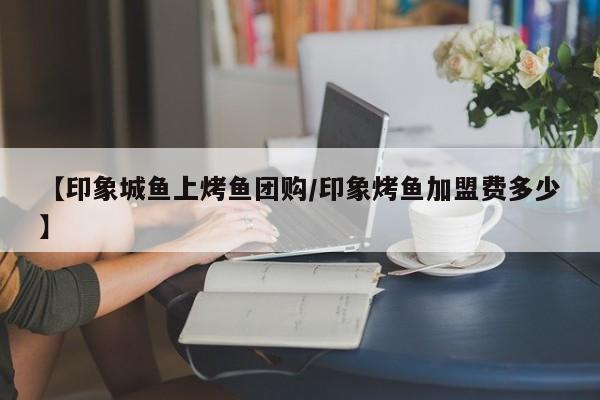 【印象城鱼上烤鱼团购／印象烤鱼加盟费多少】