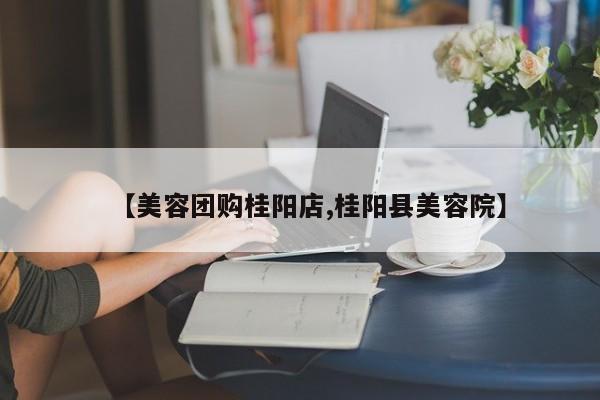 【美容团购桂阳店,桂阳县美容院】