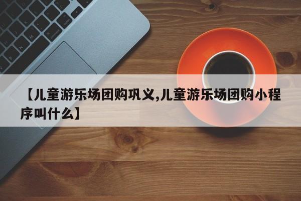 【儿童游乐场团购巩义,儿童游乐场团购小程序叫什么】