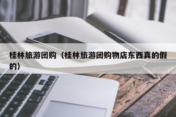 桂林旅游团购（桂林旅游团购物店东西真的假的）