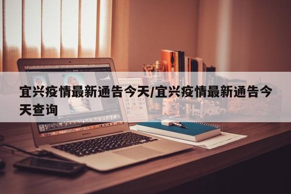 宜兴疫情最新通告今天／宜兴疫情最新通告今天查询