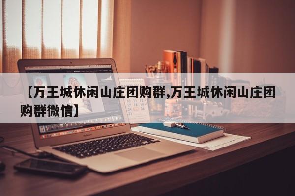 【万王城休闲山庄团购群,万王城休闲山庄团购群微信】