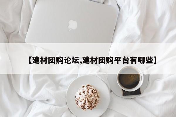 【建材团购论坛,建材团购平台有哪些】