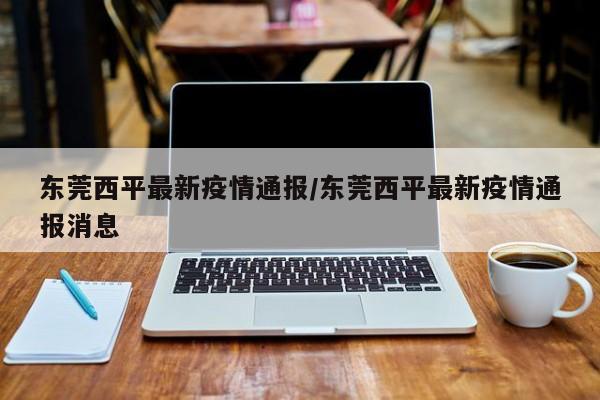 东莞西平最新疫情通报／东莞西平最新疫情通报消息