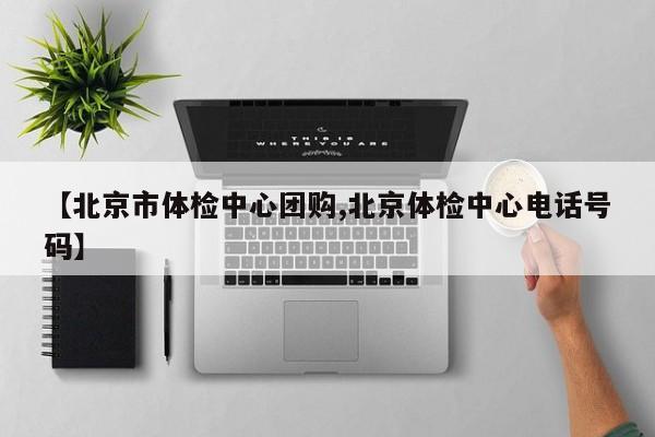 【北京市体检中心团购,北京体检中心电话号码】